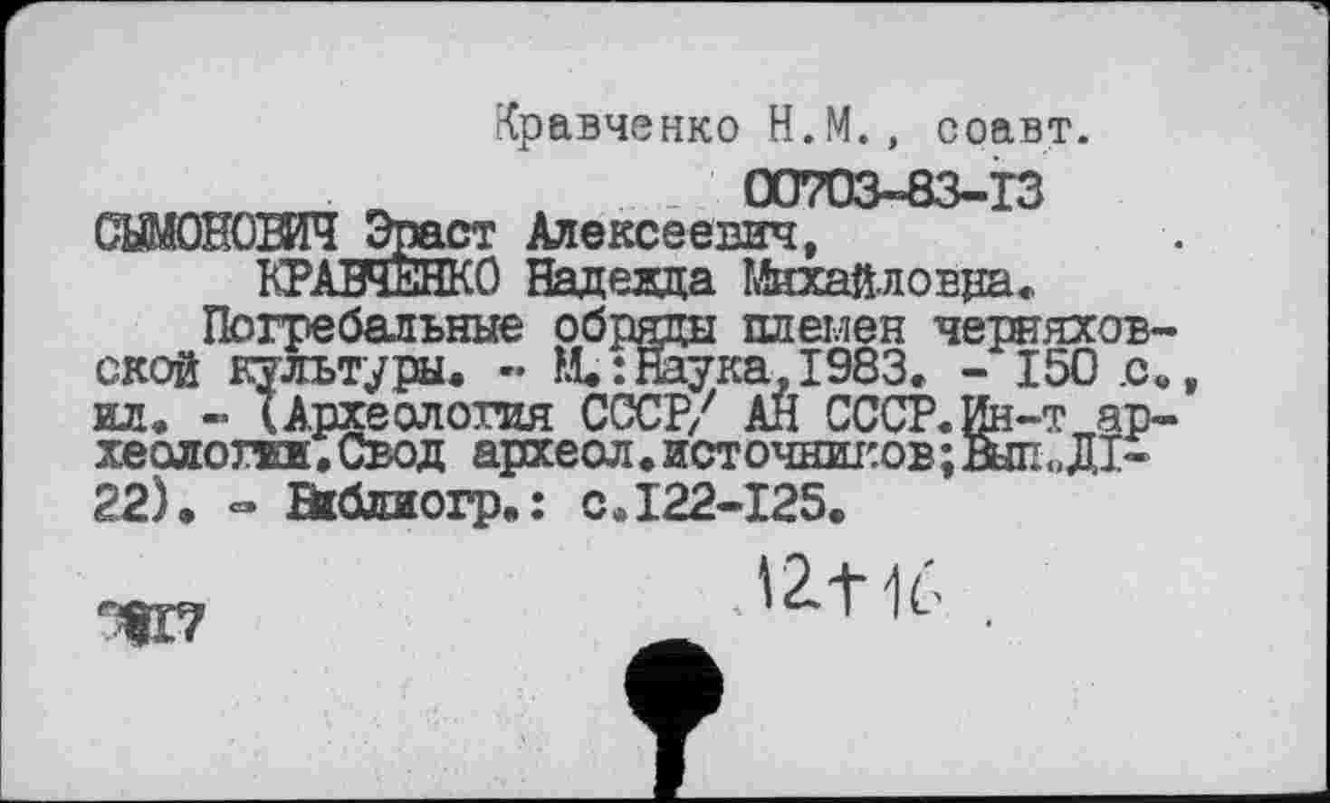 ﻿Кравченко Н.М., соавт.
ПЛ7ПЧ-АЧ-ТЧ
СШОНОВИЧ Эраст Алексеевич,
КРАВЧЕНКО Надеада Михайловра,
Погребальные обряды племен Черняховской культуры. - М. : Наука, 1983. - 150 .с«, ил. - (Археология СССР/ АН СССР. Ин-т археологам,Свод археол. источников ;Вып< ,Д1-22). - Віблиогр.: с.122-125.
IZ+1Ć